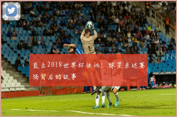 直击2018世界杯快讯：球星亲述赛场背后的故事