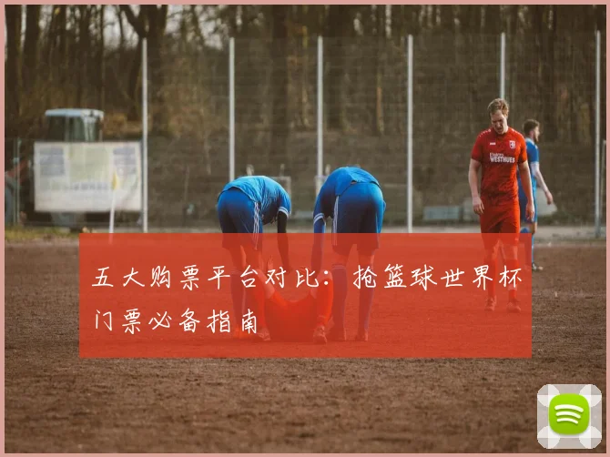 五大购票平台对比：抢篮球世界杯门票必备指南