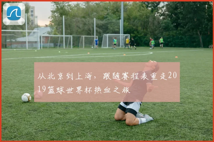 从北京到上海，跟随赛程表重走2019篮球世界杯热血之旅