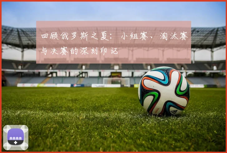 回顾俄罗斯之夏：小组赛、淘汰赛与决赛的深刻印记