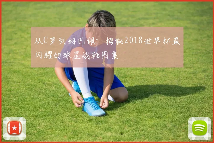 从C罗到姆巴佩:揭秘2018世界杯最闪耀的球星战靴图集