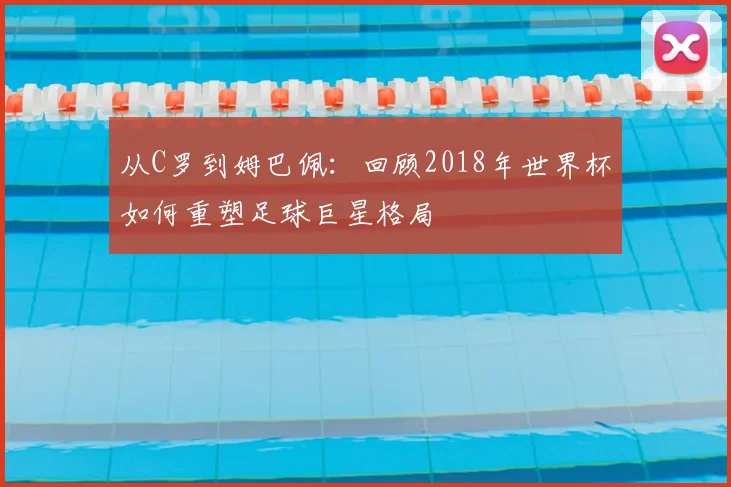 从C罗到姆巴佩：回顾2018年世界杯如何重塑足球巨星格局