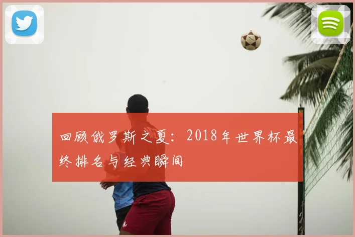回顾俄罗斯之夏：2018年世界杯最终排名与经典瞬间