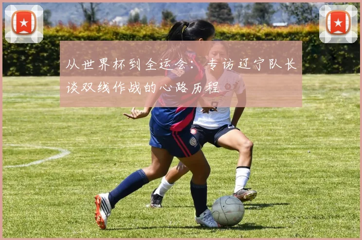 从世界杯到全运会：专访辽宁队长谈双线作战的心路历程