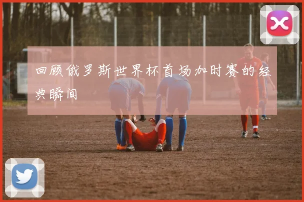 回顾俄罗斯世界杯首场加时赛的经典瞬间