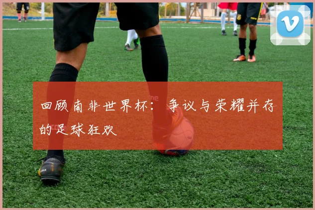 回顾南非世界杯：争议与荣耀并存的足球狂欢