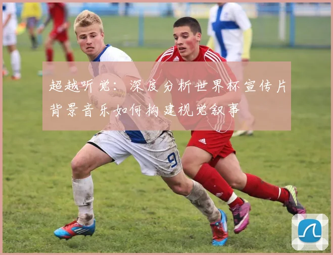 超越听觉：深度分析世界杯宣传片背景音乐如何构建视觉叙事