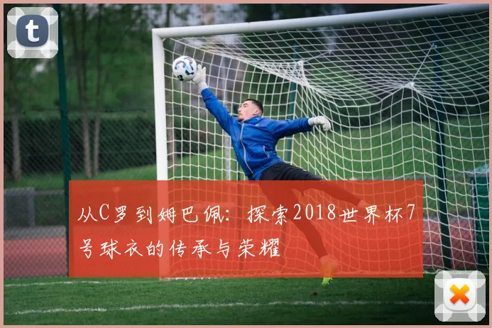 从C罗到姆巴佩：探索2018世界杯7号球衣的传承与荣耀