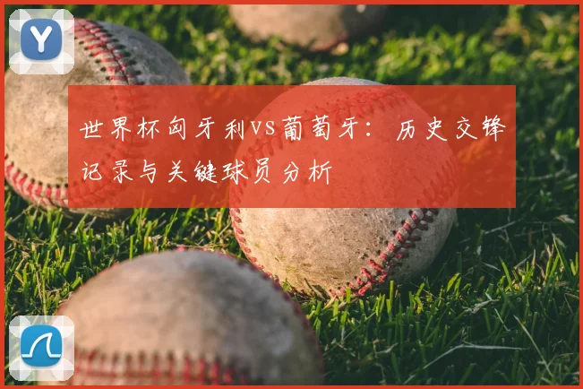 世界杯匈牙利vs葡萄牙:历史交锋记录与关键球员分析