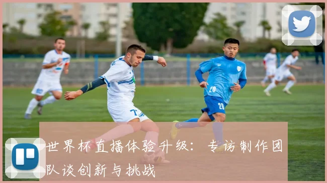 世界杯直播体验升级：专访制作团队谈创新与挑战