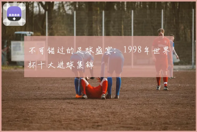 不可错过的足球盛宴:1998年世界杯十大进球集锦