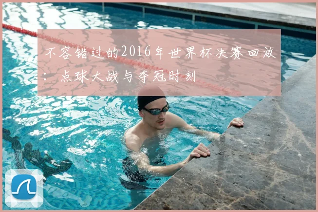 不容错过的2016年世界杯决赛回放：点球大战与夺冠时刻