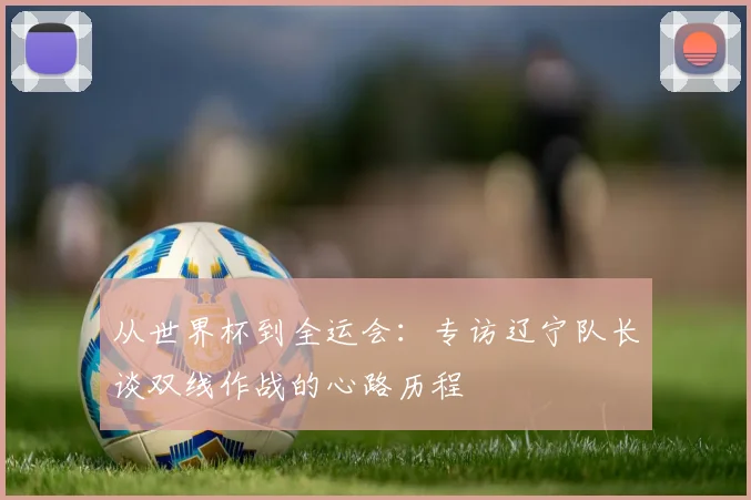 从世界杯到全运会：专访辽宁队长谈双线作战的心路历程