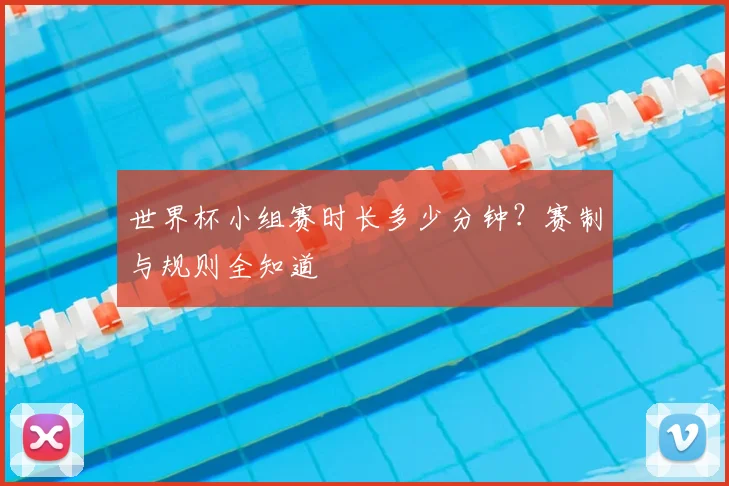世界杯小组赛时长多少分钟？赛制与规则全知道