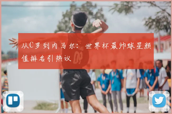 从C罗到内马尔：世界杯最帅球星颜值排名引热议