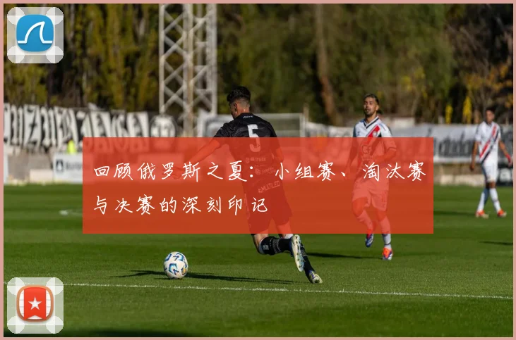 回顾俄罗斯之夏：小组赛、淘汰赛与决赛的深刻印记