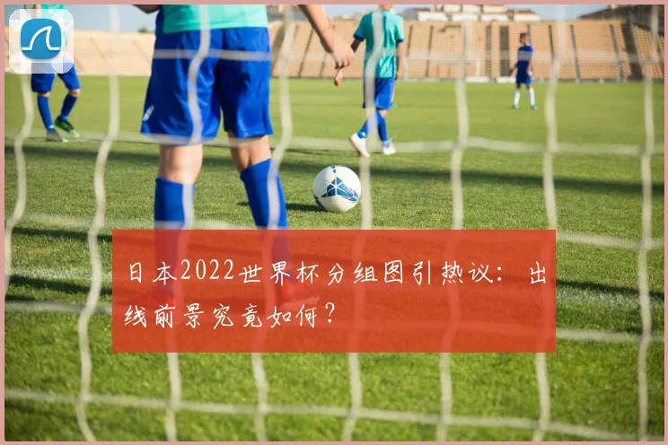 日本2022世界杯分组图引热议：出线前景究竟如何？